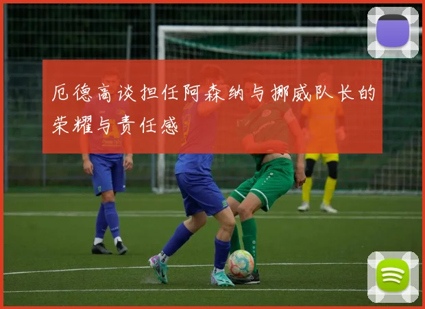 厄德高谈担任阿森纳与挪威队长的荣耀与责任感