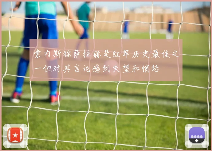 索内斯称萨拉赫是红军历史最佳之一但对其言论感到失望和愤怒