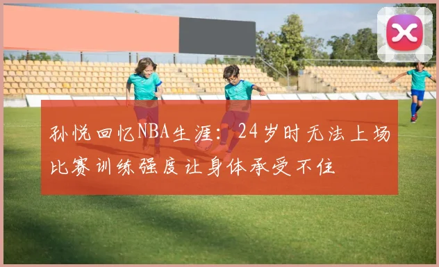 孙悦回忆NBA生涯：24岁时无法上场比赛训练强度让身体承受不住