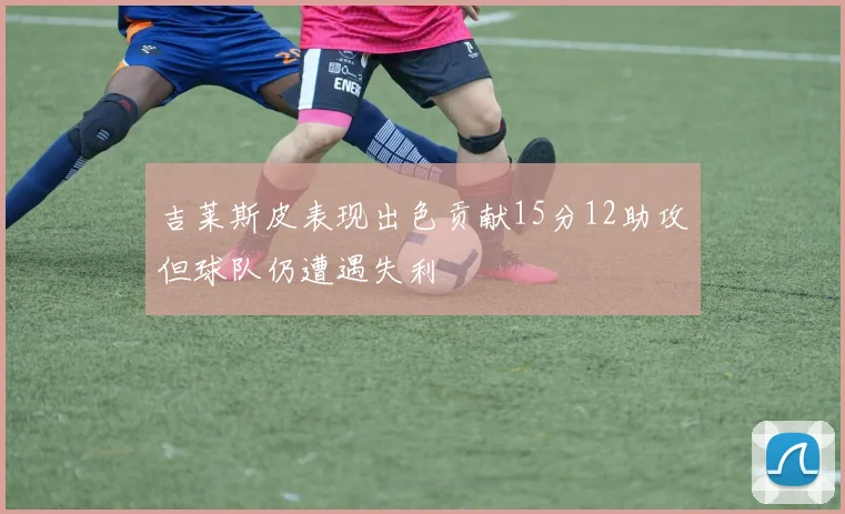吉莱斯皮表现出色贡献15分12助攻但球队仍遭遇失利