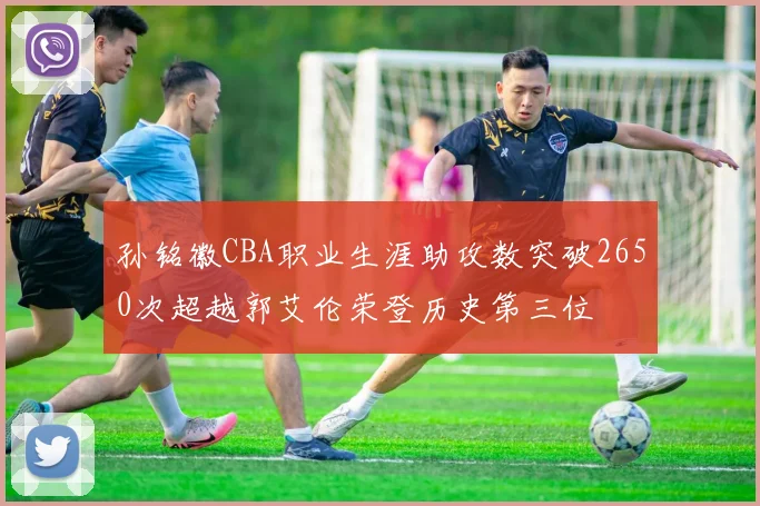 孙铭徽CBA职业生涯助攻数突破2650次超越郭艾伦荣登历史第三位