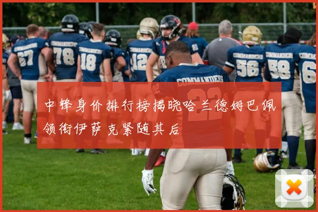 中锋身价排行榜揭晓哈兰德姆巴佩领衔伊萨克紧随其后