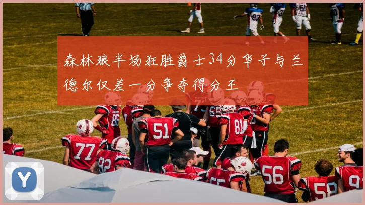 森林狼半场狂胜爵士34分华子与兰德尔仅差一分争夺得分王