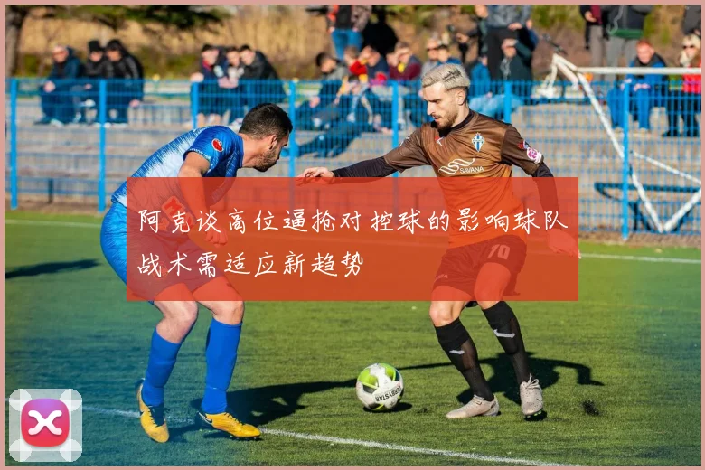 阿克谈高位逼抢对控球的影响球队战术需适应新趋势