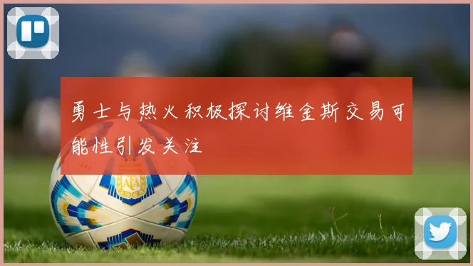 勇士与热火积极探讨维金斯交易可能性引发关注