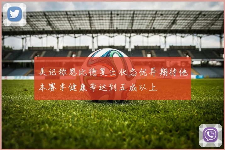 美记称恩比德复出状态优异期待他本赛季健康率达到五成以上