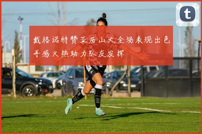 戴格诺特赞亚历山大全场表现出色手感火热助力队友发挥