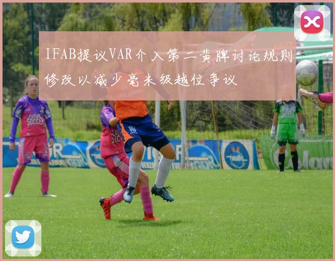 IFAB提议VAR介入第二黄牌讨论规则修改以减少毫米级越位争议