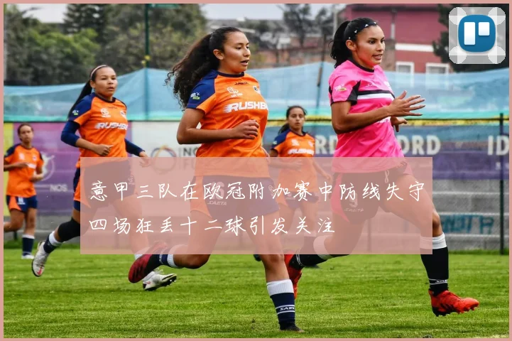 意甲三队在欧冠附加赛中防线失守四场狂丢十二球引发关注