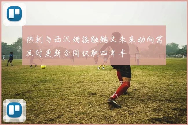 热刺与西汉姆接触鲍文未来动向需及时更新合同仅剩四年半