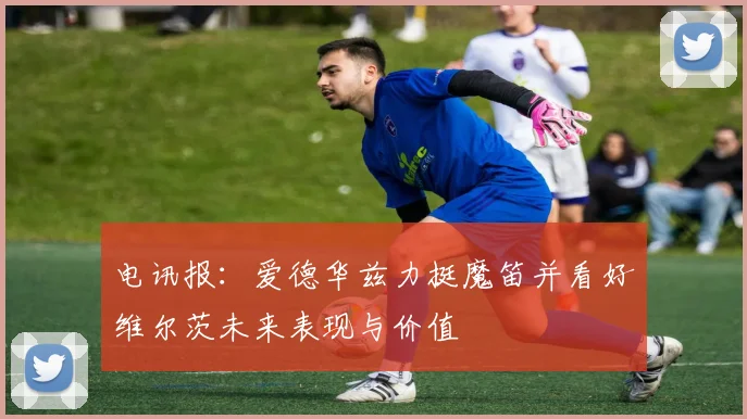 电讯报：爱德华兹力挺魔笛并看好维尔茨未来表现与价值