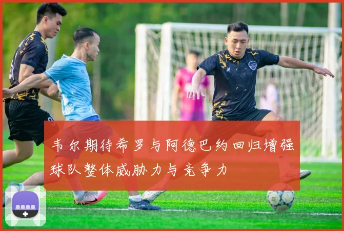 韦尔期待希罗与阿德巴约回归增强球队整体威胁力与竞争力