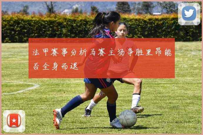 法甲赛事分析马赛主场争胜里昂能否全身而退