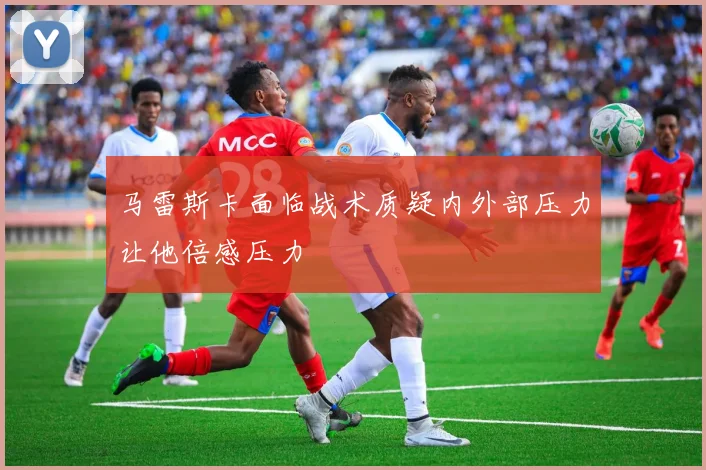 马雷斯卡面临战术质疑内外部压力让他倍感压力