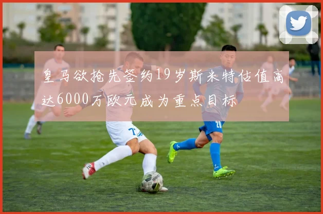 皇马欲抢先签约19岁斯米特估值高达6000万欧元成为重点目标
