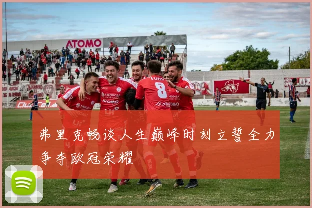 弗里克畅谈人生巅峰时刻立誓全力争夺欧冠荣耀