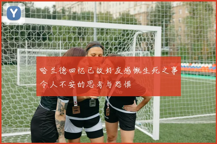 哈兰德回忆已故好友感慨生死之事令人不安的思考与恐惧