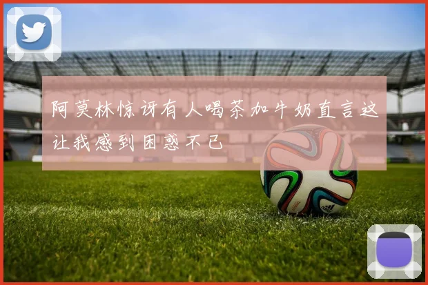 阿莫林惊讶有人喝茶加牛奶直言这让我感到困惑不已
