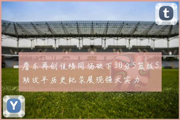 詹东再创佳绩同场砍下30分5篮板5助攻平历史纪录展现强大实力
