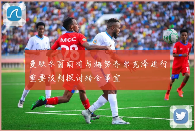 曼联冬窗前将与梅努齐尔克泽进行重要谈判探讨转会事宜