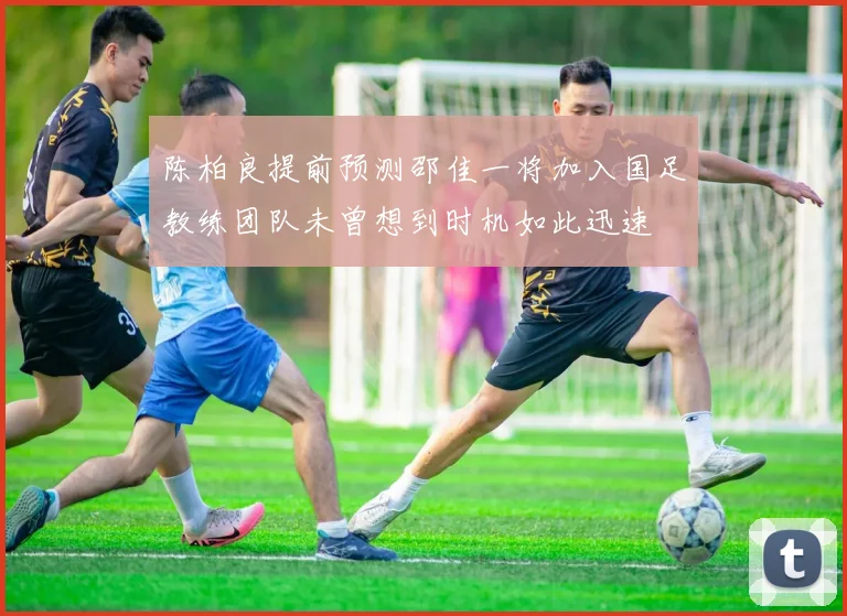 陈柏良提前预测邵佳一将加入国足教练团队未曾想到时机如此迅速