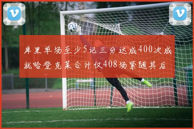 库里单场至少5记三分达成400次成就哈登克莱合计仅408场紧随其后