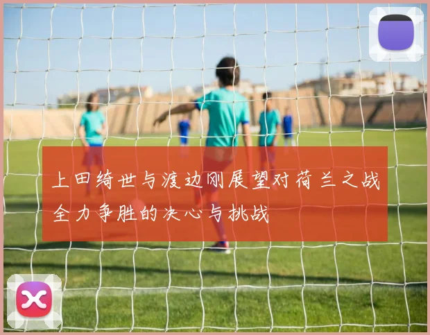 上田绮世与渡边刚展望对荷兰之战全力争胜的决心与挑战