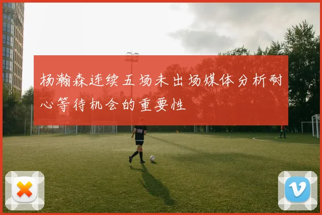 杨瀚森连续五场未出场媒体分析耐心等待机会的重要性