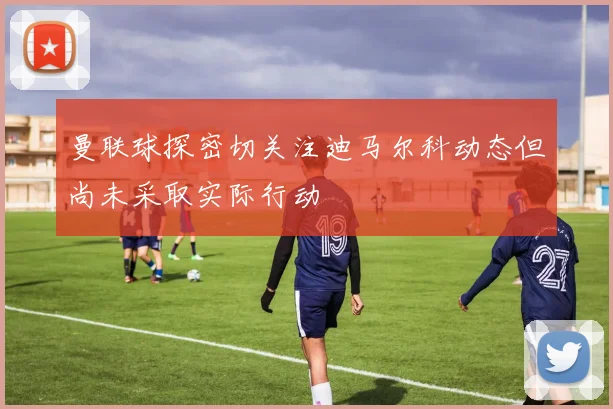 曼联球探密切关注迪马尔科动态但尚未采取实际行动