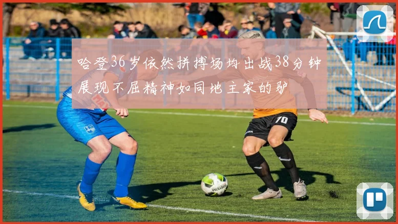 哈登36岁依然拼搏场均出战38分钟展现不屈精神如同地主家的驴