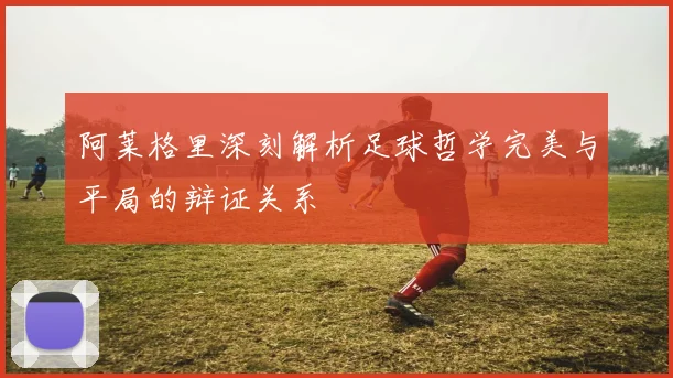 阿莱格里深刻解析足球哲学完美与平局的辩证关系