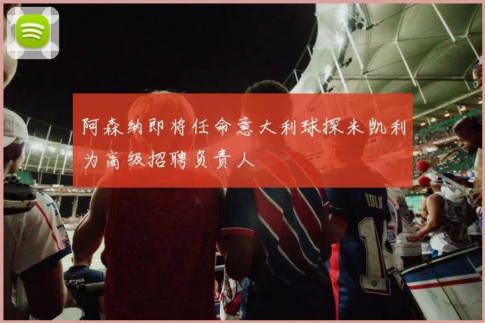 阿森纳即将任命意大利球探米凯利为高级招聘负责人